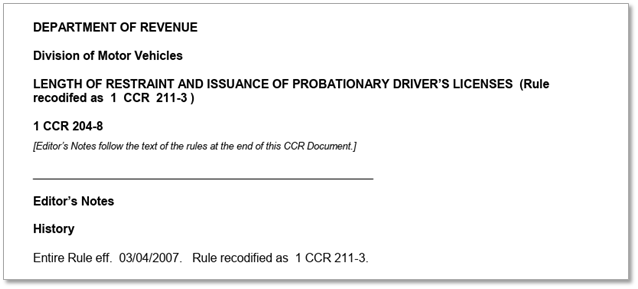 Department of Revenue | Division of Motor Vehicles | Length of restraint and issuance of probationary driver's licenses (Rule recodified as 1 CCR 211-3) | 1 CCR 204-8 | [Editor's notes follow the text of the rules at the end of this CCR Document.] | Editor's Notes | History | Entire Rule eff. 03/04/2007. Rule recodified as 1 CCR 211-3.